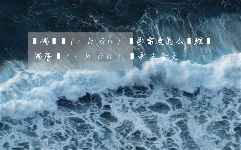 喪偶遺產(chǎn)繼承需要怎么辦理(喪偶房產(chǎn)繼承法全文)