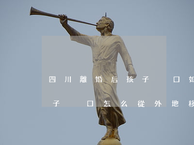 四川離婚后孩子戶口如何單方遷移(離婚了,孩子戶口怎么從外地移過來)