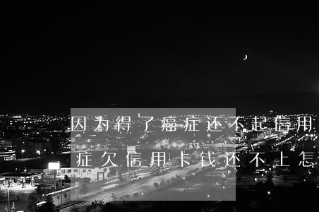 因为得了癌症还不起信用卡怎么办-得了癌症欠信用卡钱还不上怎么办