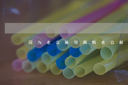 因为老公醉驾离婚(老公醉驾后提出离婚)