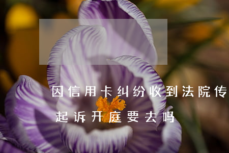 因信用卡纠纷收到法院传票怎么办-信用卡起诉开庭要去吗