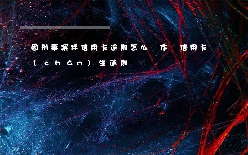 因刑事案件信用卡逾期怎么辦（作廢信用卡產(chǎn)生逾期）