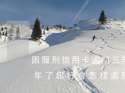 因服刑信用卡逾期三年怎么辦(信用卡逾期三年了銀行會怎樣處理)