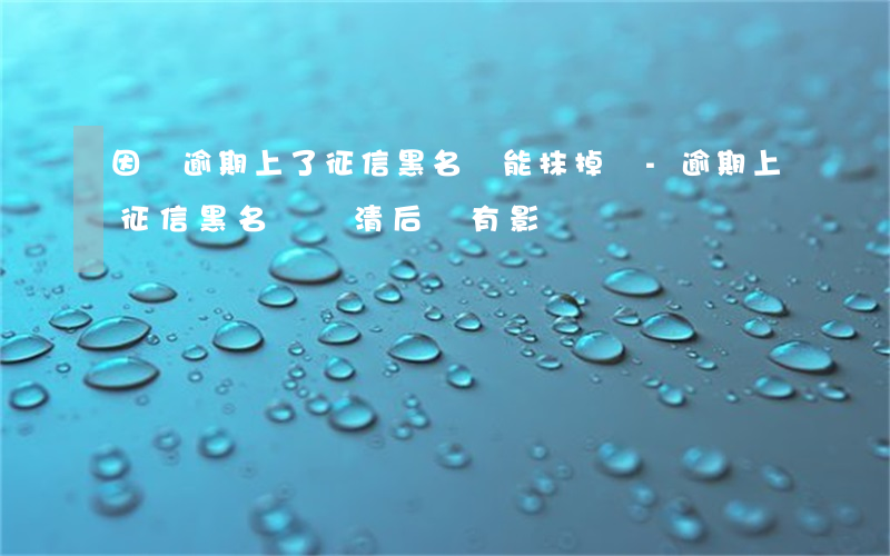 因為逾期上了征信黑名單能抹掉嗎-逾期上征信黑名單還清后還有影響嗎