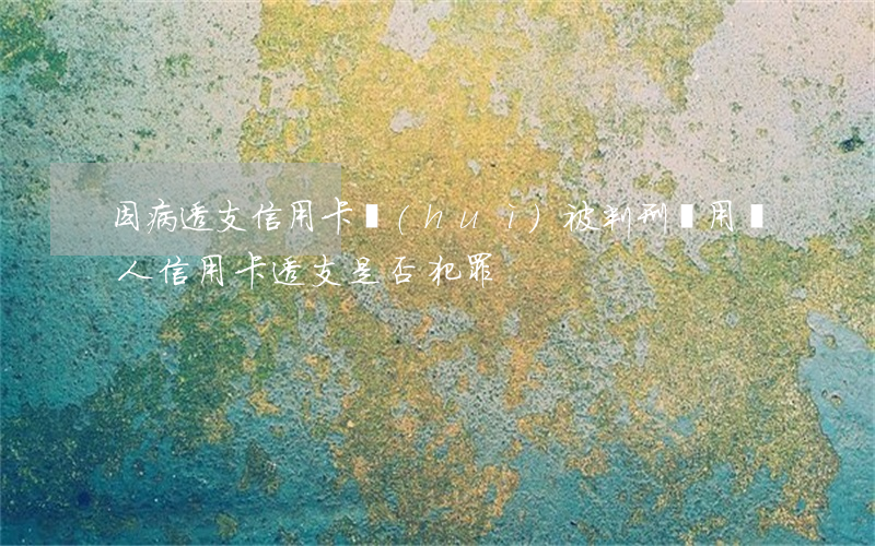 因病透支信用卡會(huì)被判刑嗎(用別人信用卡透支是否犯罪)