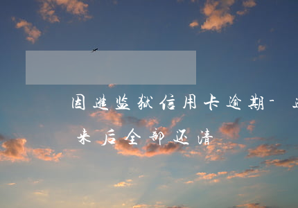 因进监狱信用卡逾期-进监狱信用卡逾期出来后全部还清