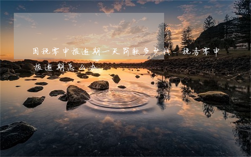 国税零申报逾期一天罚款多少钱-税务零申报逾期怎么办