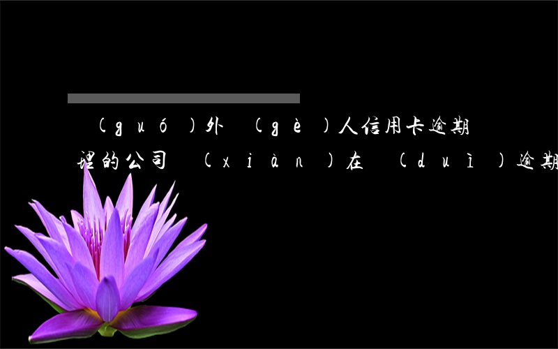 國(guó)外個(gè)人信用卡逾期處理的公司(現(xiàn)在對(duì)逾期的外國(guó)人怎么處理)