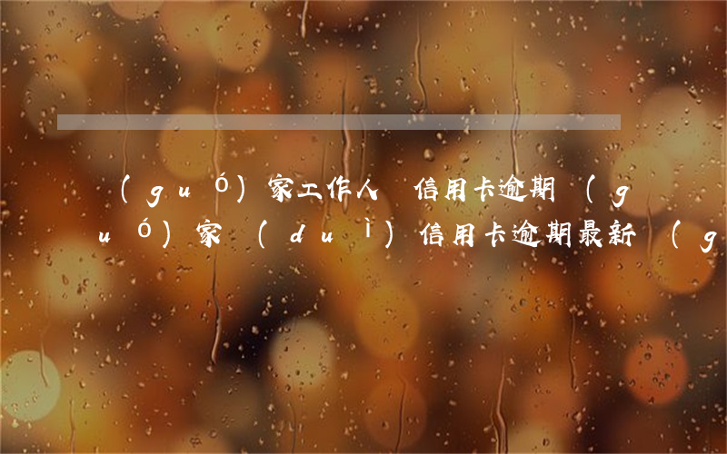 國(guó)家工作人員信用卡逾期(國(guó)家對(duì)信用卡逾期最新規(guī)定)