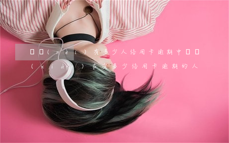 國內(nèi)有多少人信用卡逾期(中國現(xiàn)在有多少信用卡逾期的人)