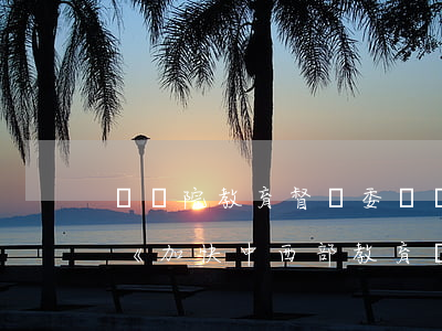 國務院教育督導委員會辦公室印發(fā)《加快中西部教育發(fā)展工作督導評估監(jiān)測辦法》
