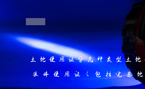 土地使用证分几种类型（土地使用证分为农村集体使用证(包括宅基地)，国有划拨土地使用证，国有出让土地使