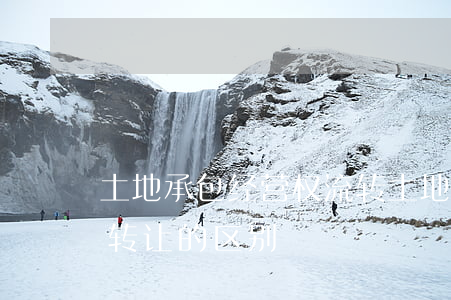 土地承包经营权流转(土地承包经营权流转和转让的区别)