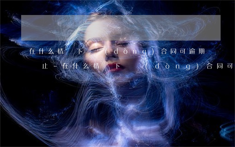 在什么情況下勞動(dòng)合同可逾期終止-在什么情況下勞動(dòng)合同可逾期終止呢