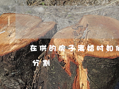 在供的房子离婚时如何分割(离婚时房子怎么分割)