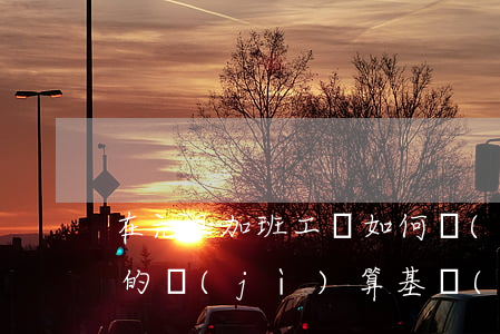 在元旦加班工資如何計(jì)算（加班工資的計(jì)算基數(shù)怎么確定）