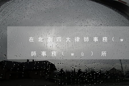 在北京四大律師事務(wù)所(北京三大律師事務(wù)所)