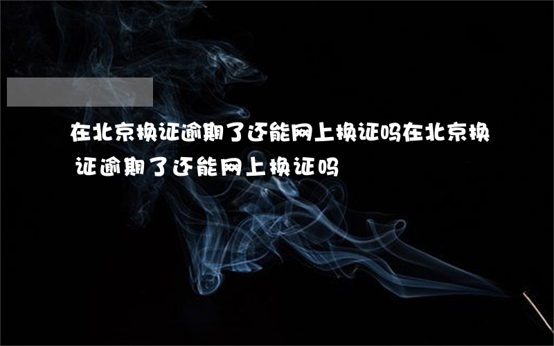 在北京换证逾期了还能网上换证吗(在北京换证逾期了还能网上换证吗)