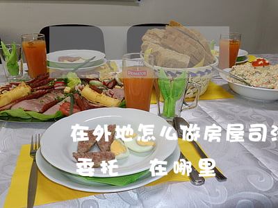 在外地怎么做房屋司法委托書(異地怎樣辦理委托書,在哪里辦)