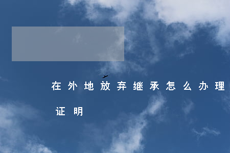 在外地放弃继承怎么办理(外地子女放弃继承证明)