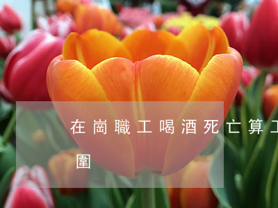 在崗職工喝酒死亡算工傷算不算（工傷認定范圍）