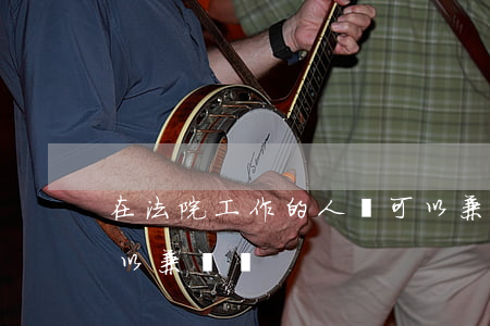在法院工作的人員可以兼職嗎(法律工作者可以兼職嗎)