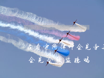 在看守所律师会见旁边有人吗(律师去看守所会见会被监听吗)