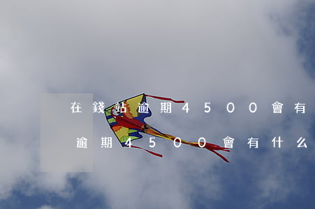 在錢站逾期4500會有什么后果-在錢站逾期4500會有什么后果嗎