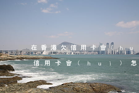 在香港欠信用卡會(huì)怎樣(在香港欠信用卡會(huì)怎樣處理呢)