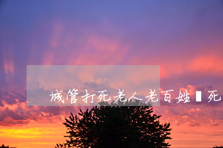 城管打死老人(老百姓殺死城管視頻)