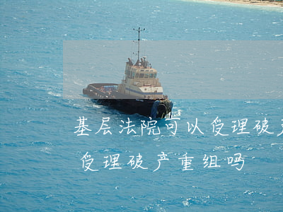 基层法院可以受理破产重组吗(基层法院可以受理破产重组吗)