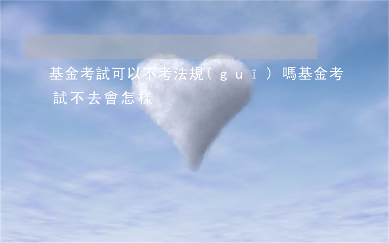 基金考試可以不考法規(guī)嗎(基金考試不去會怎樣)