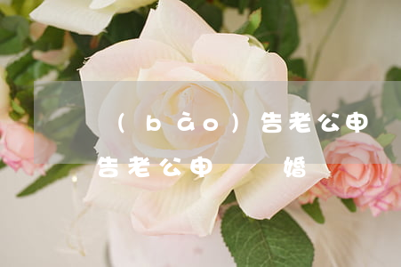 報(bào)告老公申請離婚(報(bào)告老公申請離婚)