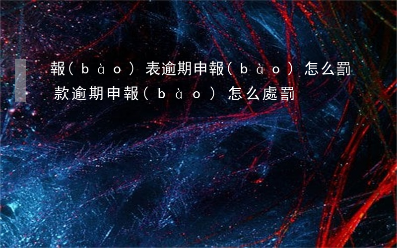 報(bào)表逾期申報(bào)怎么罰款(逾期申報(bào)怎么處罰)