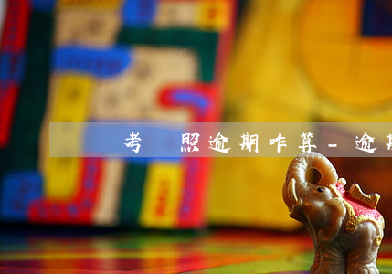 報考駕照逾期咋算-逾期能考駕照嗎