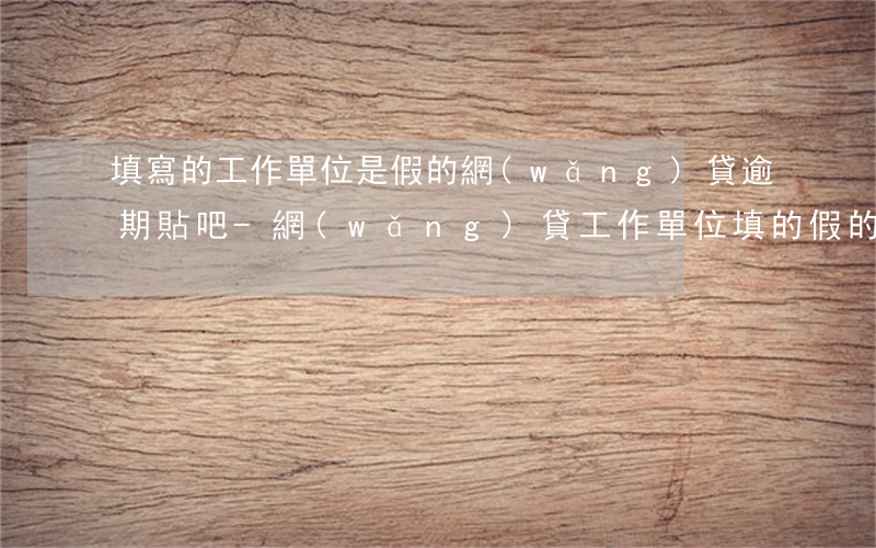 填寫的工作單位是假的網(wǎng)貸逾期貼吧-網(wǎng)貸工作單位填的假的怎么辦
