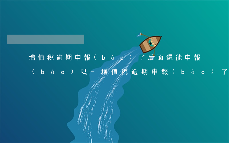 增值稅逾期申報(bào)了后面還能申報(bào)嗎-增值稅逾期申報(bào)了后面還能申報(bào)嗎怎么操作