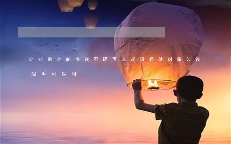处对象之间借钱不还可以起诉吗（处对象欠钱起诉可以吗）