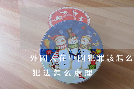 外國人在中國犯罪該怎么處理(外國人在中國犯法怎么處理)