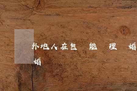 外地人在包頭能辦理離婚嗎(外地人可以辦離婚嗎)