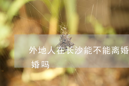外地人在长沙能不能离婚(离婚可以在外地离婚吗)