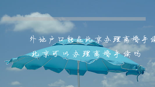 外地户口能在北京办理离婚手续吗(外地的在北京可以办理离婚手续吗)