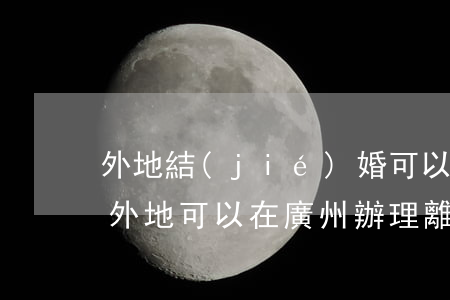 外地結(jié)婚可以在廣州辦離婚證嗎(外地可以在廣州辦理離婚嗎)
