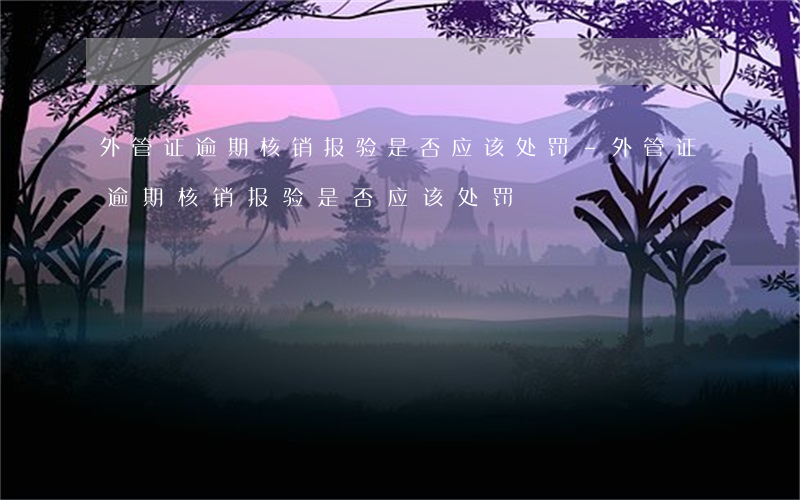 外管证逾期核销报验是否应该处罚-外管证逾期核销报验是否应该处罚