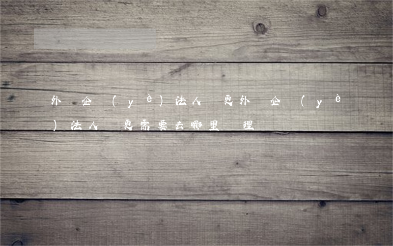 外資企業(yè)法人變更(外資企業(yè)法人變更需要去哪里辦理)