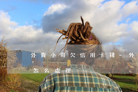 外賣小哥欠信用卡錢-外賣小哥欠信用卡錢怎么處理
