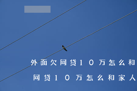外面欠网贷10万怎么和家人开口-外面欠网贷10万怎么和家人开口要钱