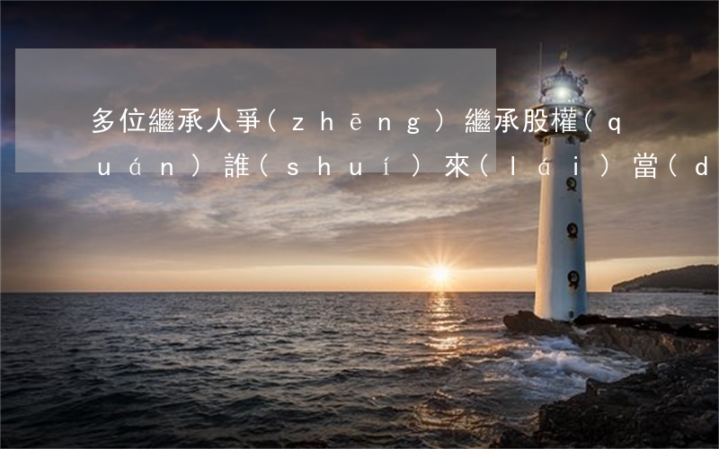 多位繼承人爭(zhēng)繼承股權(quán)，誰(shuí)來(lái)當(dāng)股東