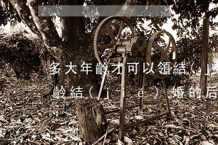 多大年齡才可以領結(jié)婚證（虛報年齡結(jié)婚的后果）