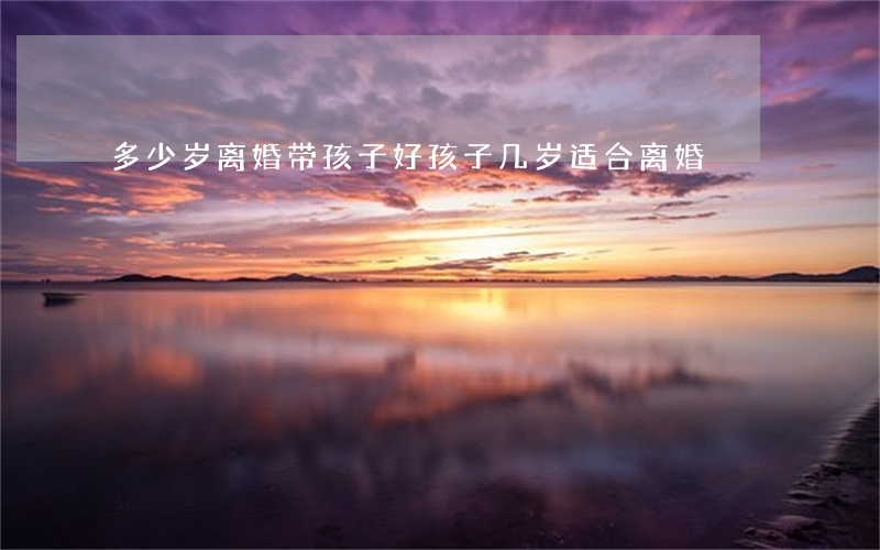 多少岁离婚带孩子好(孩子几岁适合离婚)